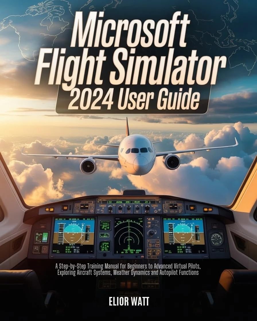 Microsoft Flight Simulator 2024 User Guide: A Step-by-Step Training Manual for New and Experienced Virtual Pilots, Exploring Aircraft Systems, Navigations, Weather Dynamics and Autopilot Functions