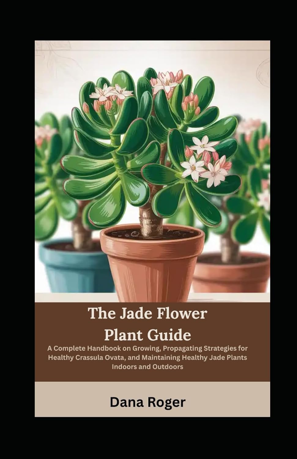 The Jade Flower Plant Guide: A Complete Handbook on Growing, Propagating Strategies for Healthy Crassula Ovata, and Maintaining Healthy Jade Plants Indoors and Outdoors