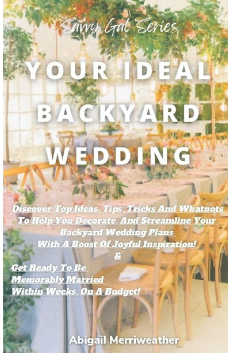 Your Ideal Backyard Wedding: Discover Top Ideas To Help You Decorate And Streamline Your Backyard Wedding Plans! & Get Ready To Be Memorably Married, Within Weeks, On A Budget!