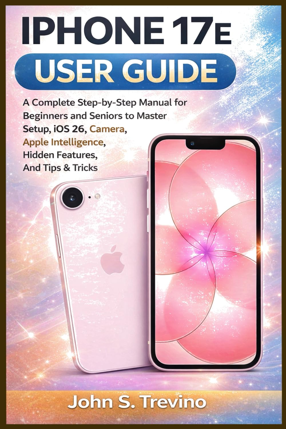 IPHONE 17E USER GUIDE: A Complete Step-by-Step Manual for Beginners and Seniors to Master Setup, iOS 26, Camera, Apple Intelligence, Hidden Features, And Tips & Tricks
