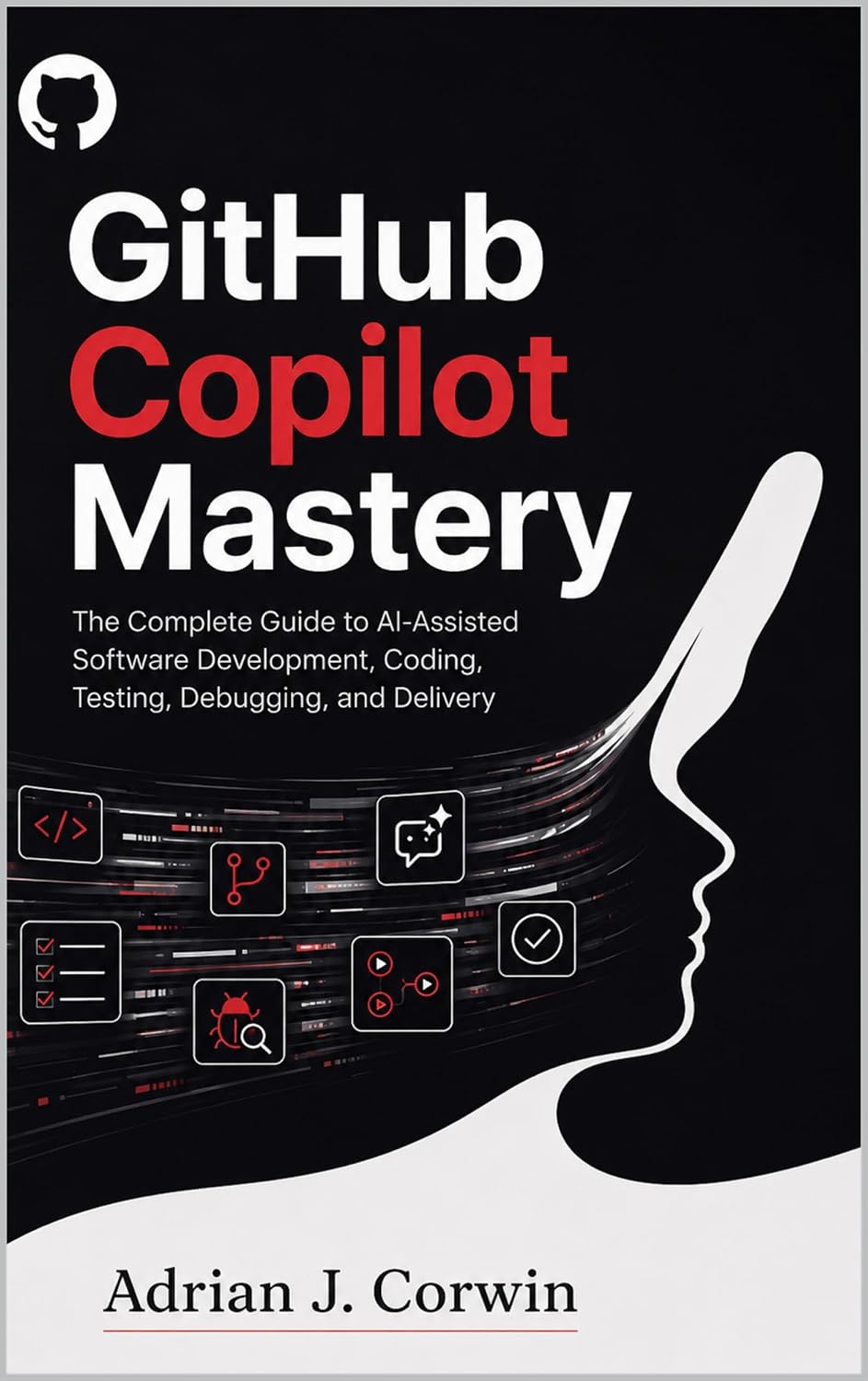 GITHUB COPILOT MASTERY: The Complete Guide to AI-Assisted Software Development, Coding, Testing, Debugging, and Delivery