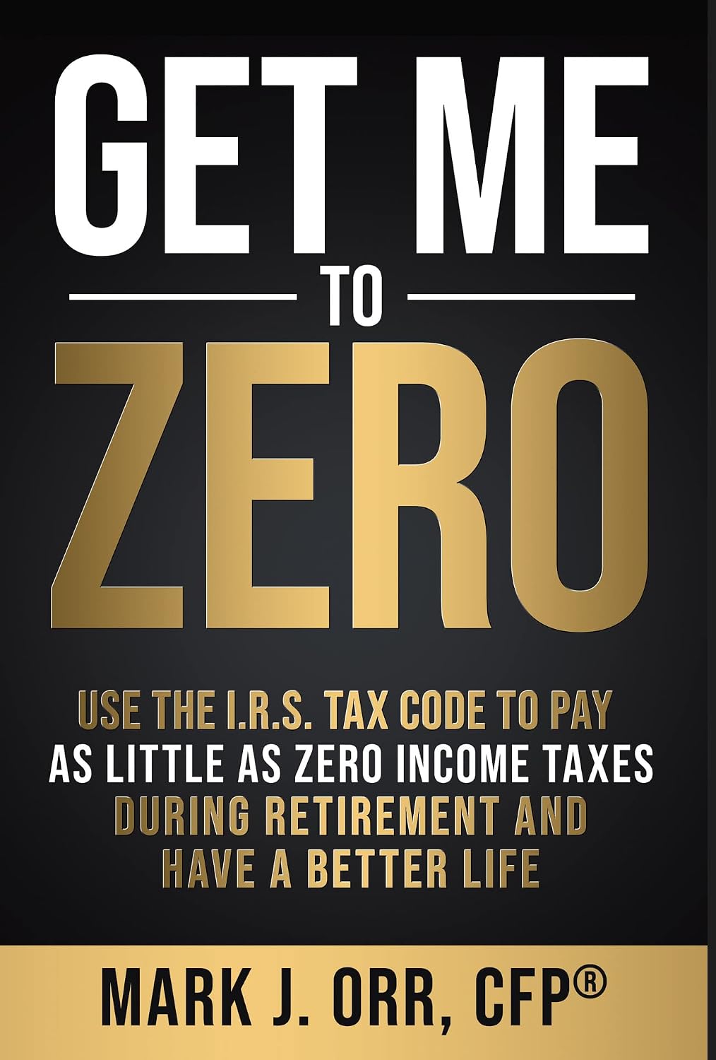 Get Me to ZERO™: Use the I.R.S. Tax Code to Pay as Little as ZERO Income Taxes During Retirement and Have a Better Life