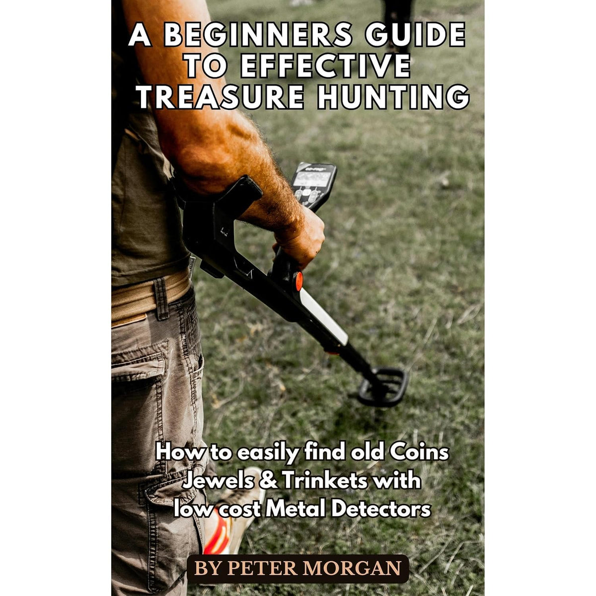 A Beginners Guide to Effective Treasure Hunting: How to Easily Find Old Coins, Jewels and Trinkets with Low Cost Metal Detectors