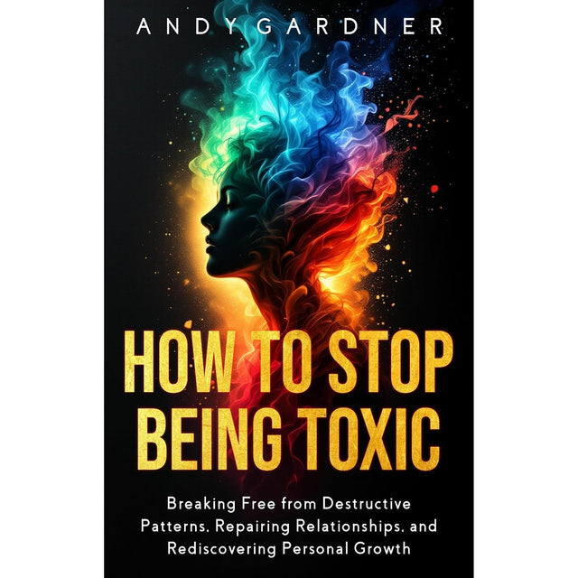 How to Stop Being Toxic: Breaking Free from Destructive Patterns, Repairing Relationships, and Rediscovering Personal Growth