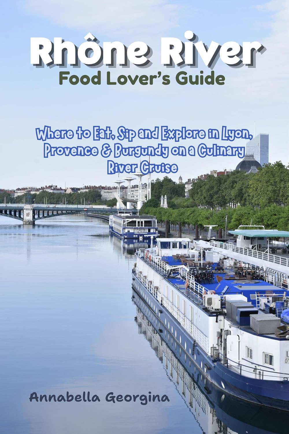 Rhône River Food Lover’s Guide: Where to Eat, Sip and Explore in Lyon, Provence & Burgundy Ona Culinary River Cruise